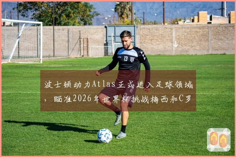 波士顿动力Atlas正式进入足球领域，瞄准2026年世界杯挑战梅西和C罗