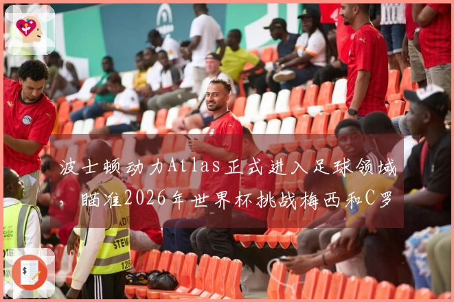 波士顿动力Atlas正式进入足球领域,瞄准2026年世界杯挑战梅西和C罗